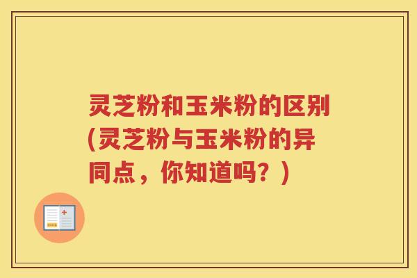 灵芝粉和玉米粉的区别(灵芝粉与玉米粉的异同点，你知道吗？)