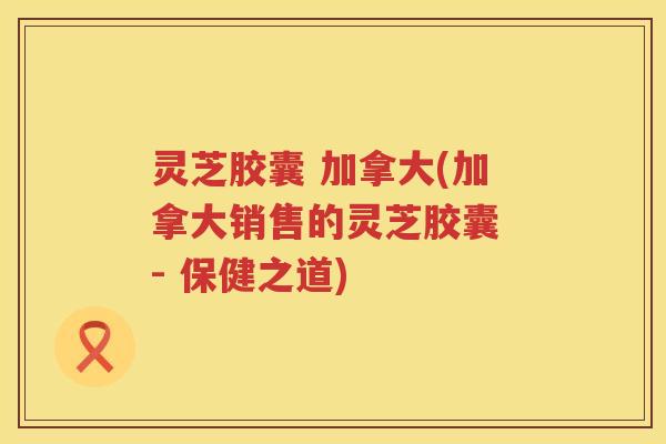 灵芝胶囊 加拿大(加拿大销售的灵芝胶囊 - 保健之道)