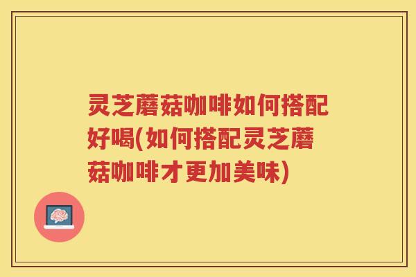 灵芝蘑菇咖啡如何搭配好喝(如何搭配灵芝蘑菇咖啡才更加美味)