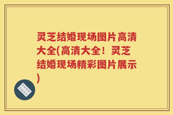 灵芝结婚现场图片高清大全(高清大全！灵芝结婚现场精彩图片展示)