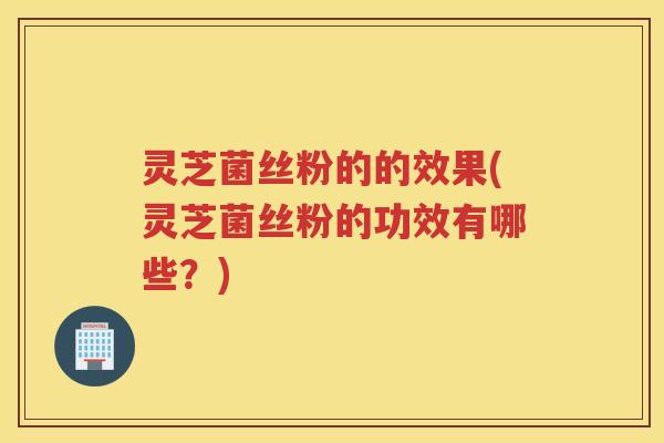 灵芝菌丝粉的的效果(灵芝菌丝粉的功效有哪些？)