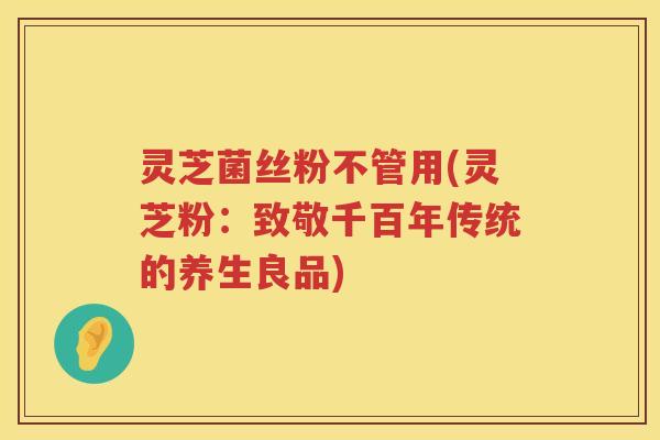灵芝菌丝粉不管用(灵芝粉：致敬千百年传统的养生良品)