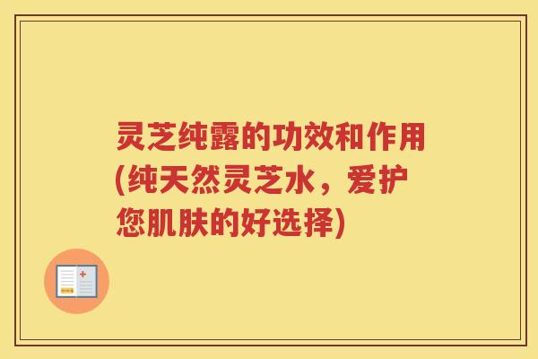 灵芝纯露的功效和作用(纯天然灵芝水，爱护您肌肤的好选择)