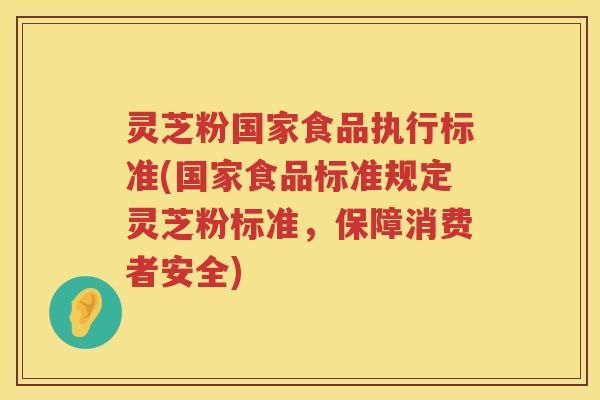 灵芝粉国家食品执行标准(国家食品标准规定灵芝粉标准，保障消费者安全)