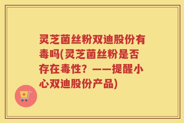 灵芝菌丝粉双迪股份有毒吗(灵芝菌丝粉是否存在毒性?——提醒小心双迪股份产品) 灵芝菌丝粉双迪股份有毒吗(灵芝菌丝粉是否存在毒性?——提醒小心双迪股份产品)
