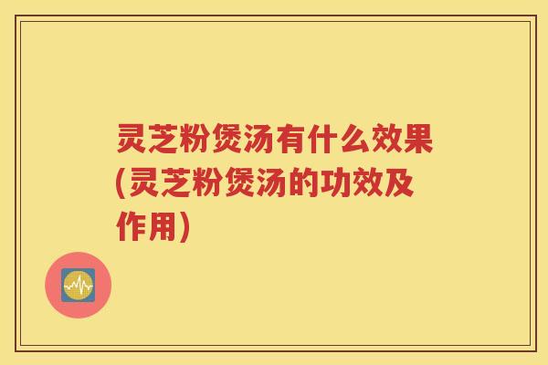 灵芝粉煲汤有什么效果(灵芝粉煲汤的功效及作用)
