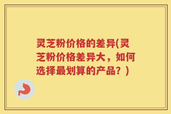 灵芝粉价格的差异(灵芝粉价格差异大,如何选择划算的产品?) 灵芝粉价格的差异(灵芝粉价格差异大,如何选择划算的产品?)