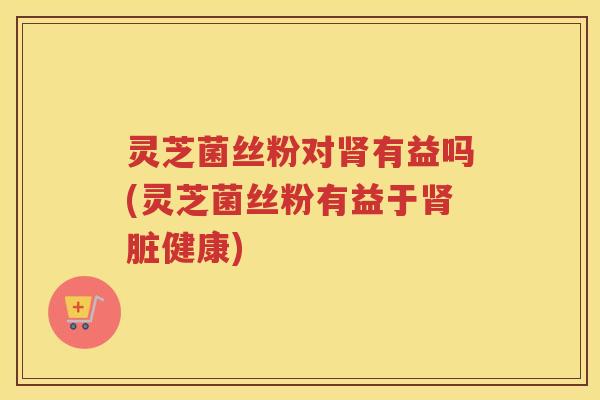 灵芝菌丝粉对肾有益吗(灵芝菌丝粉有益于肾脏健康)