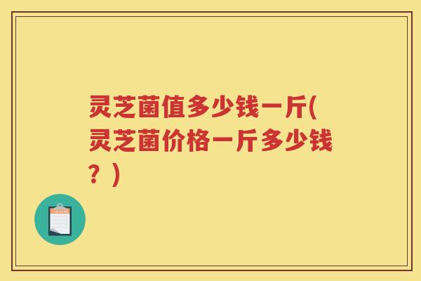 灵芝菌值多少钱一斤(灵芝菌价格一斤多少钱?) 灵芝菌值多少钱一斤(灵芝菌价格一斤多少钱?)