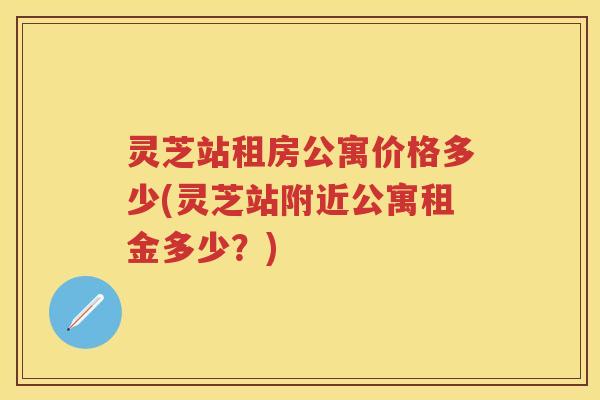 灵芝站租房公寓价格多少(灵芝站附近公寓租金多少?) 灵芝站租房公寓价格多少(灵芝站附近公寓租金多少?)