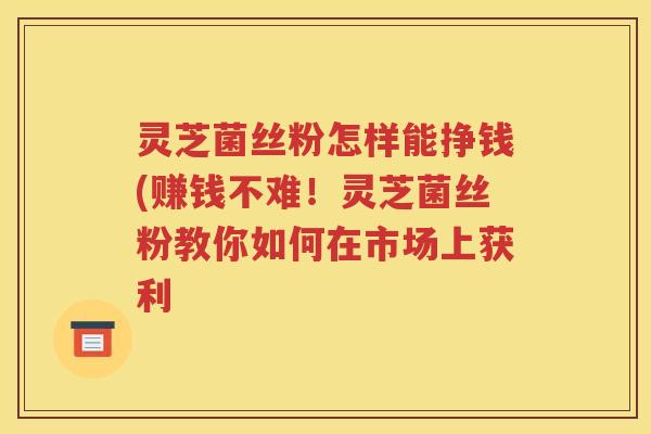 灵芝菌丝粉怎样能挣钱(赚钱不难！灵芝菌丝粉教你如何在市场上获利
