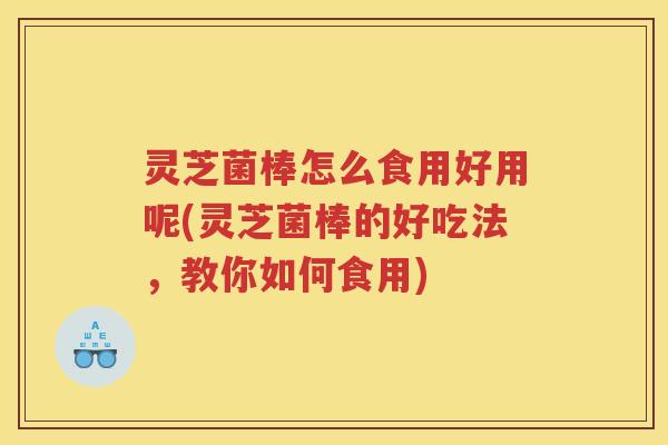 灵芝菌棒怎么食用好用呢(灵芝菌棒的好吃法，教你如何食用)
