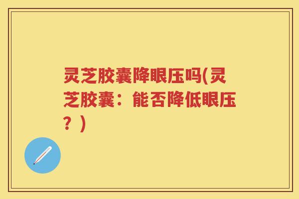 灵芝胶囊降眼压吗(灵芝胶囊：能否降低眼压？)