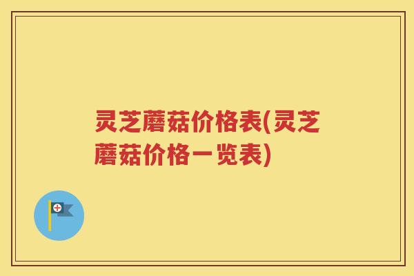 灵芝蘑菇价格表(灵芝蘑菇价格一览表) 灵芝蘑菇价格表(灵芝蘑菇价格一览表)