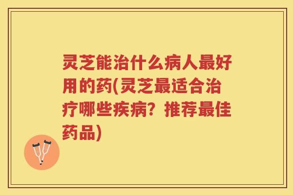 灵芝能治什么病人最好用的药(灵芝最适合治疗哪些疾病？推荐最佳药品)