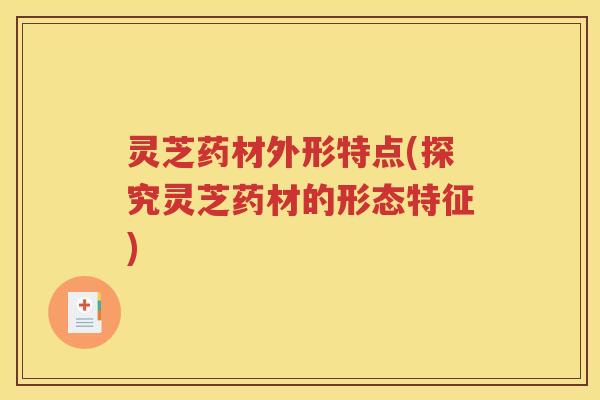 灵芝药材外形特点(探究灵芝药材的形态特征)