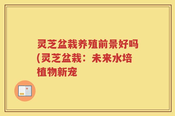 灵芝盆栽养殖前景好吗(灵芝盆栽：未来水培植物新宠