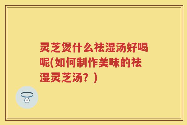 灵芝煲什么祛湿汤好喝呢(如何制作美味的祛湿灵芝汤？)