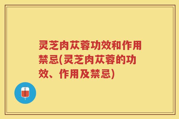 灵芝肉苁蓉功效和作用禁忌(灵芝肉苁蓉的功效、作用及禁忌)