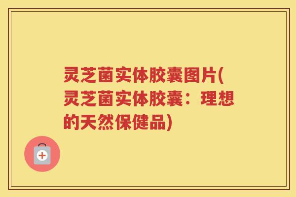 灵芝菌实体胶囊图片(灵芝菌实体胶囊：理想的天然保健品)