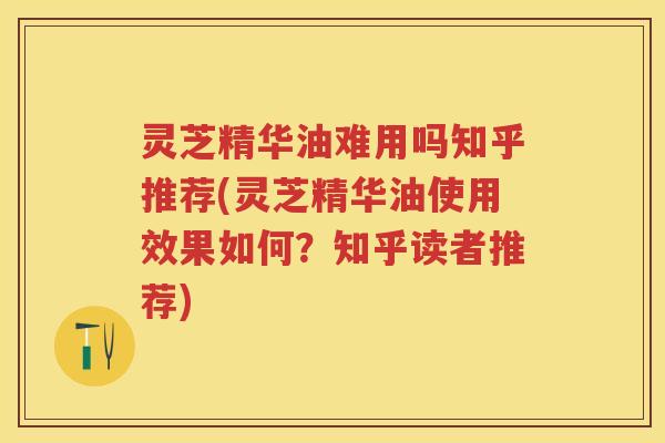 灵芝精华油难用吗知乎推荐(灵芝精华油使用效果如何？知乎读者推荐)