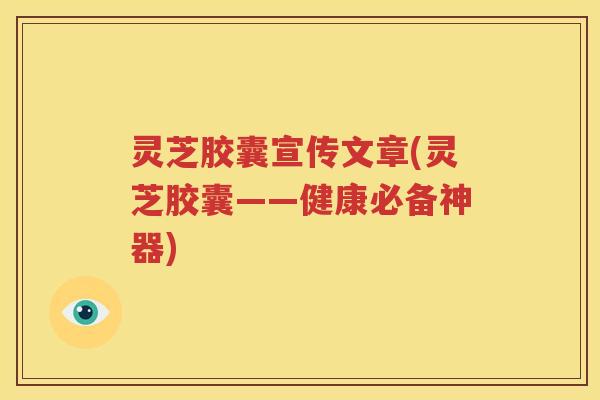 灵芝胶囊宣传文章(灵芝胶囊——健康必备神器)