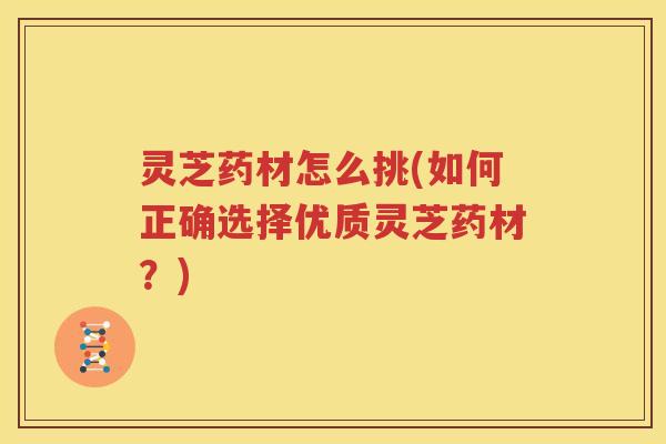 灵芝药材怎么挑(如何正确选择优质灵芝药材?) 灵芝药材怎么挑(如何正确选择优质灵芝药材?)
