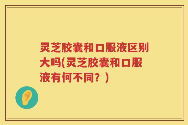 灵芝胶囊和口服液区别大吗(灵芝胶囊和口服液有何不同?) 灵芝胶囊和口服液区别大吗(灵芝胶囊和口服液有何不同?)