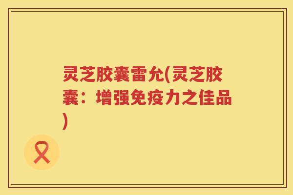 灵芝胶囊雷允(灵芝胶囊：增强免疫力之佳品)