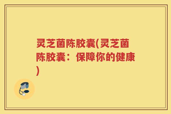 灵芝菌陈胶囊(灵芝菌陈胶囊:保障你的健康) 灵芝菌陈胶囊(灵芝菌陈胶囊:保障你的健康)