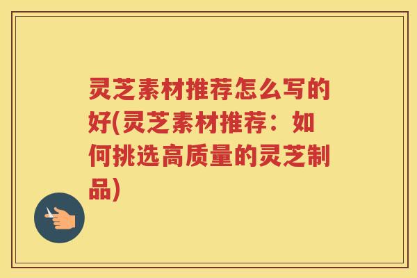 灵芝素材推荐怎么写的好(灵芝素材推荐：如何挑选高质量的灵芝制品)