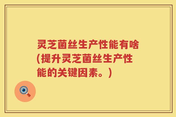 灵芝菌丝生产性能有啥(提升灵芝菌丝生产性能的关键因素。)