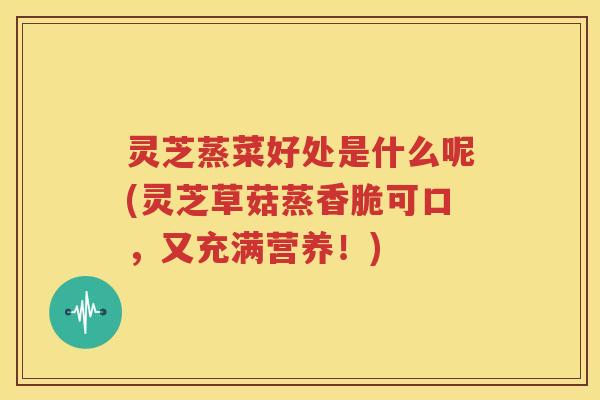 灵芝蒸菜好处是什么呢(灵芝草菇蒸香脆可口，又充满营养！)