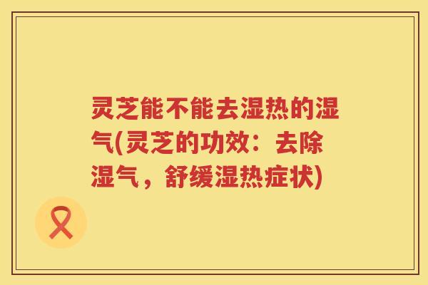 灵芝能不能去湿热的湿气(灵芝的功效：去除湿气，舒缓湿热症状)