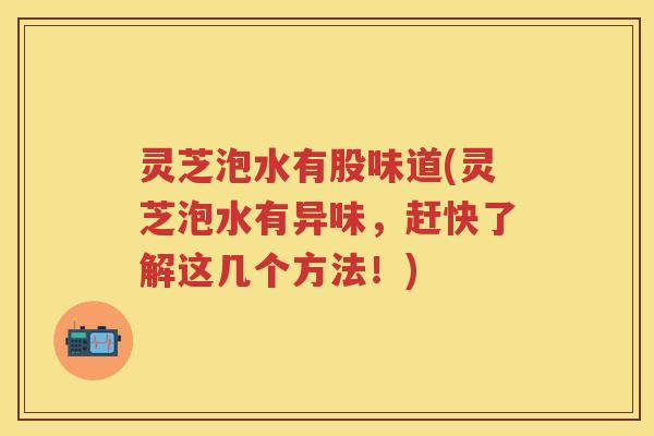 灵芝泡水有股味道(灵芝泡水有异味，赶快了解这几个方法！)