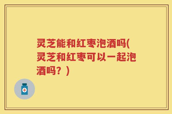灵芝能和红枣泡酒吗(灵芝和红枣可以一起泡酒吗?) 灵芝能和红枣泡酒吗(灵芝和红枣可以一起泡酒吗?)