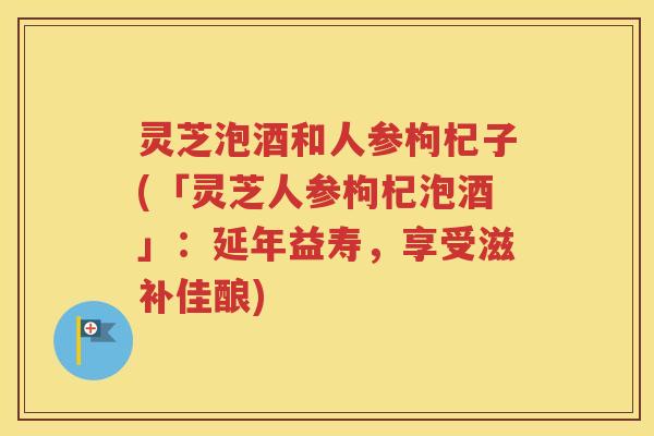 灵芝泡酒和人参枸杞子(「灵芝人参枸杞泡酒」：延年益寿，享受滋补佳酿)