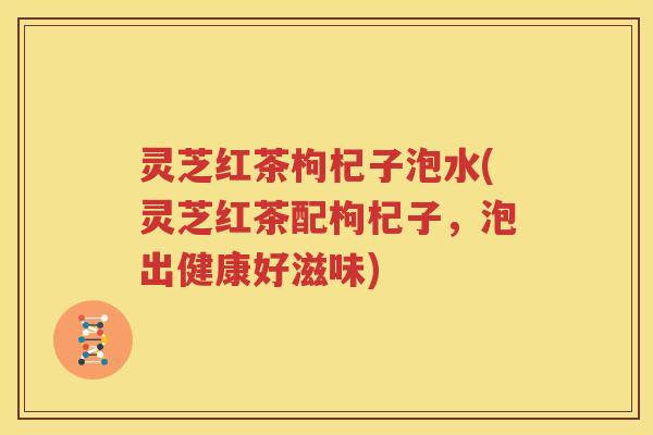 灵芝红茶枸杞子泡水(灵芝红茶配枸杞子，泡出健康好滋味)