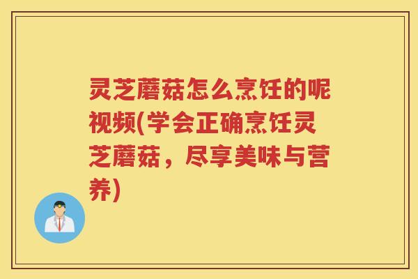 灵芝蘑菇怎么烹饪的呢视频(学会正确烹饪灵芝蘑菇，尽享美味与营养)