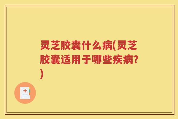 灵芝胶囊什么病(灵芝胶囊适用于哪些疾病？)