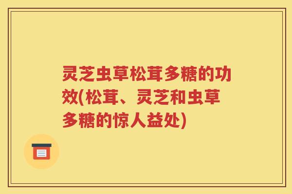 灵芝虫草松茸多糖的功效(松茸、灵芝和虫草多糖的惊人益处)