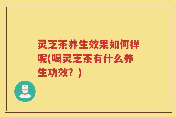 灵芝茶养生效果如何样呢(喝灵芝茶有什么养生功效?) 灵芝茶养生效果如何样呢(喝灵芝茶有什么养生功效?)