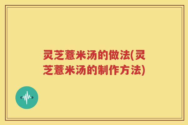 灵芝薏米汤的做法(灵芝薏米汤的制作方法)