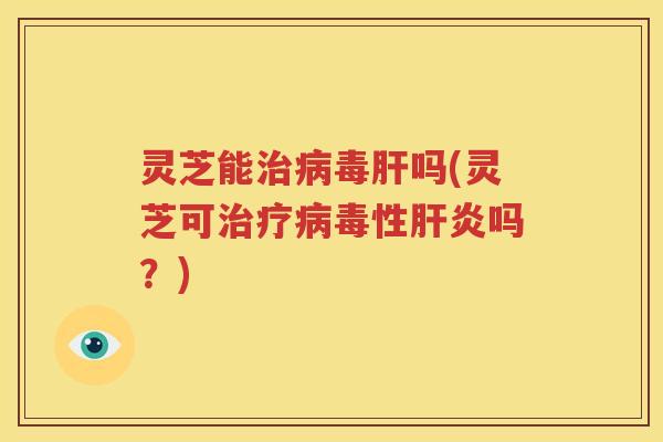 灵芝能治病毒肝吗(灵芝可治疗病毒性肝炎吗？)