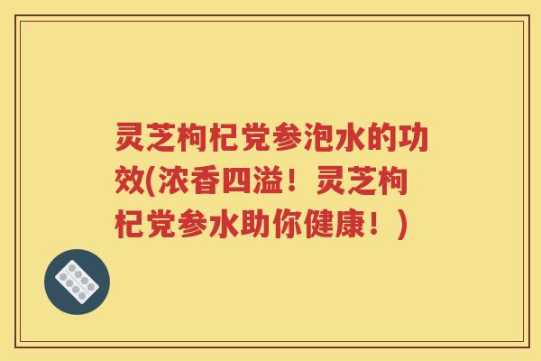 灵芝枸杞党参泡水的功效(浓香四溢！灵芝枸杞党参水助你健康！)