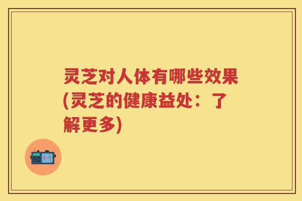 灵芝对人体有哪些效果(灵芝的健康益处：了解更多)