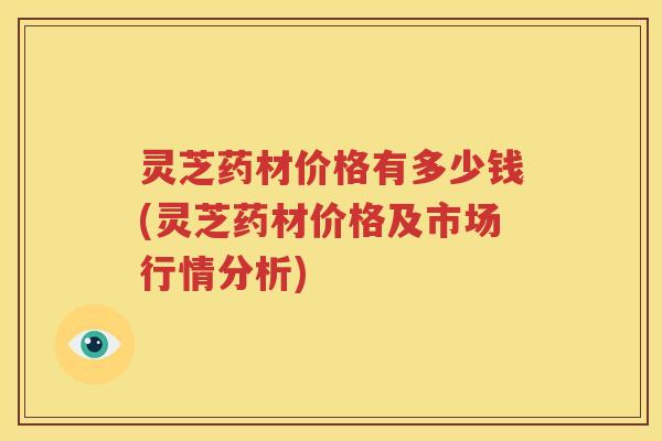 灵芝药材价格有多少钱(灵芝药材价格及市场行情分析)