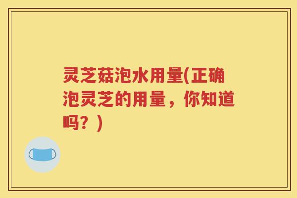 灵芝菇泡水用量(正确泡灵芝的用量，你知道吗？)