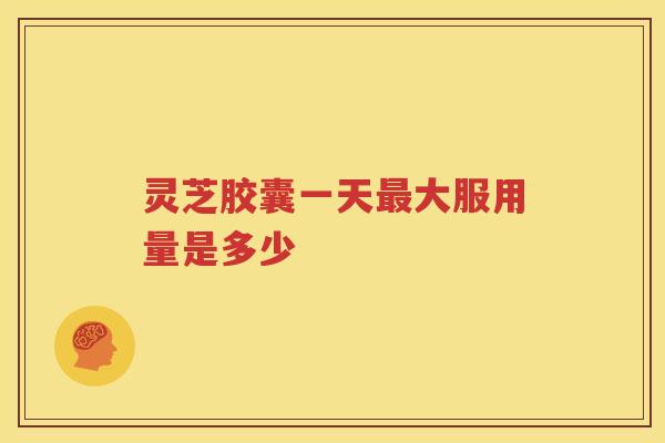 灵芝胶囊一天最大服用量是多少