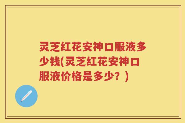 灵芝红花安神口服液多少钱(灵芝红花安神口服液价格是多少？)